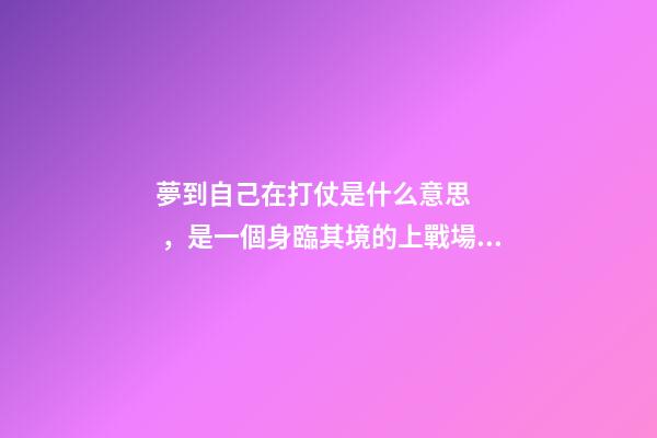 夢到自己在打仗是什么意思，是一個身臨其境的上戰場打仗的夢